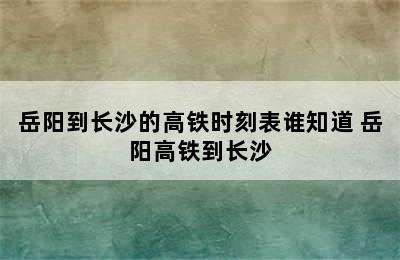 岳阳到长沙的高铁时刻表谁知道 岳阳高铁到长沙